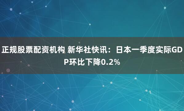 正规股票配资机构 新华社快讯：日本一季度实际GDP环比下降0.2%