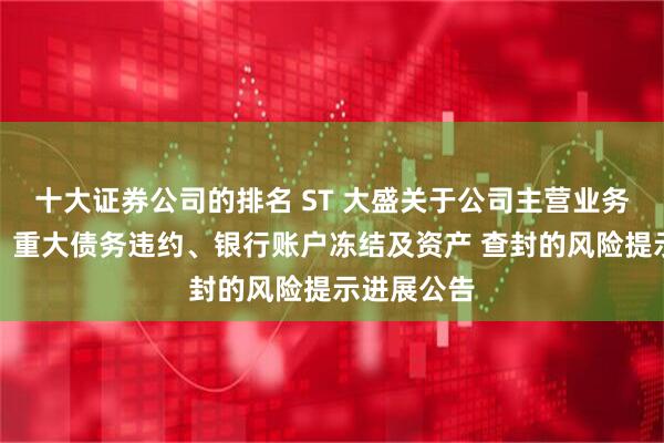 十大证券公司的排名 ST 大盛关于公司主营业务停工停产、重大债务违约、银行账户冻结及资产 查封的风险提示进展公告