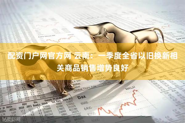 配资门户网官方网 云南：一季度全省以旧换新相关商品销售增势良好