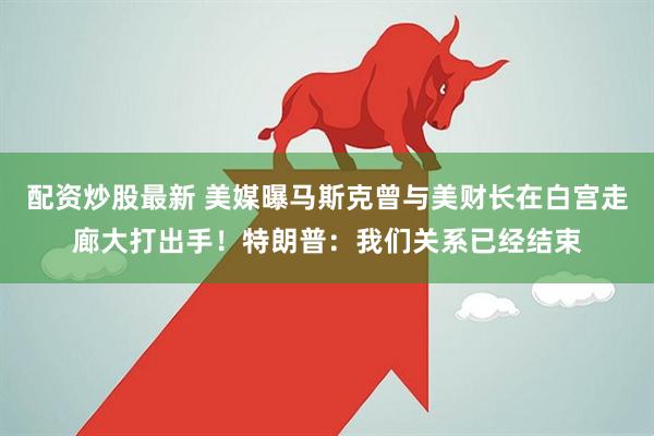 配资炒股最新 美媒曝马斯克曾与美财长在白宫走廊大打出手！特朗普：我们关系已经结束