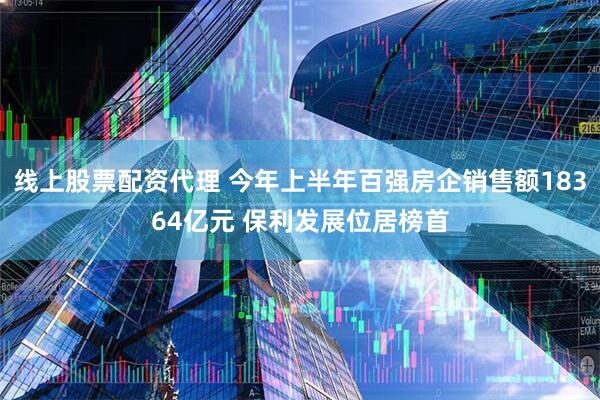 线上股票配资代理 今年上半年百强房企销售额18364亿元 保利发展位居榜首