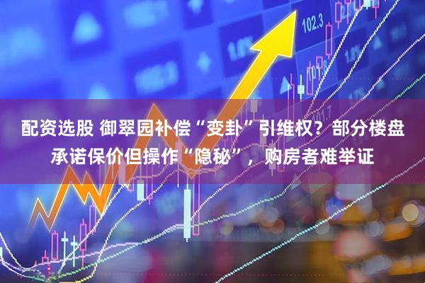 配资选股 御翠园补偿“变卦”引维权？部分楼盘承诺保价但操作“隐秘”，购房者难举证