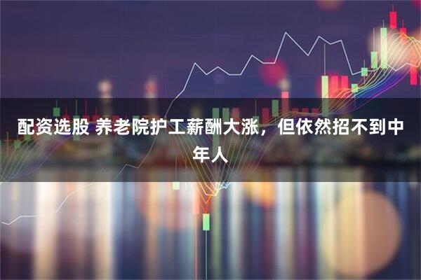 配资选股 养老院护工薪酬大涨，但依然招不到中年人