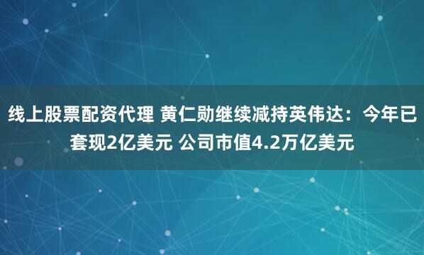 线上股票配资代理 黄仁勋继续减持英伟达：今年已套现2亿美元 公司市值4.2万亿美元