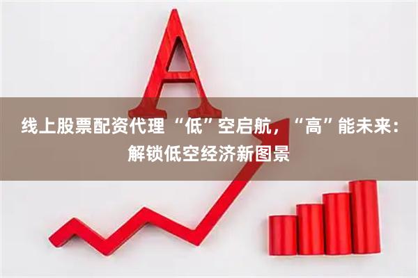 线上股票配资代理 “低”空启航，“高”能未来：解锁低空经济新图景