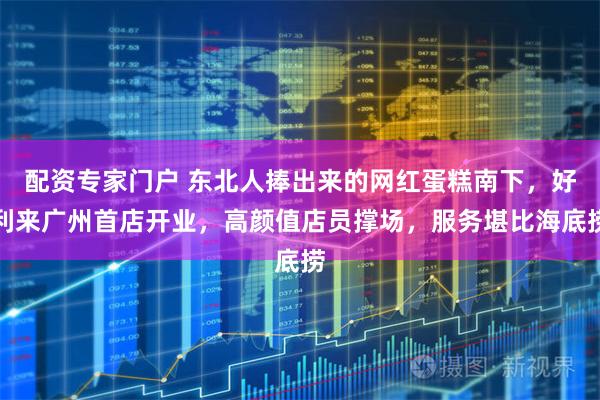 配资专家门户 东北人捧出来的网红蛋糕南下，好利来广州首店开业，高颜值店员撑场，服务堪比海底捞