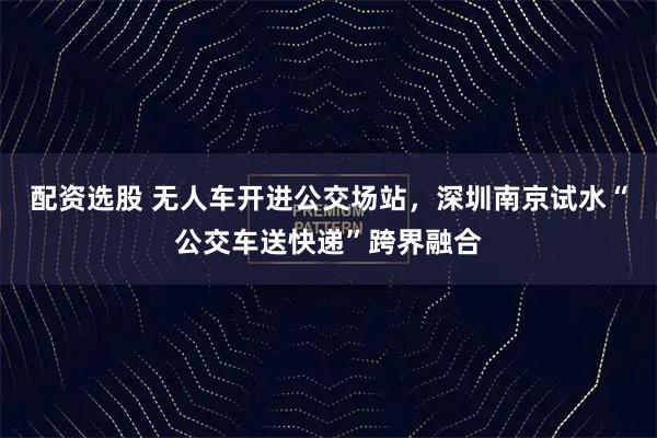 配资选股 无人车开进公交场站，深圳南京试水“公交车送快递”跨界融合