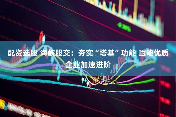 配资选股 海峡股交：夯实“塔基”功能 赋能优质企业加速进阶