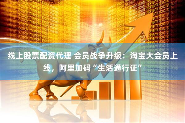 线上股票配资代理 会员战争升级：淘宝大会员上线，阿里加码“生活通行证”