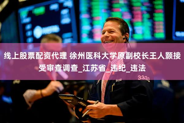 线上股票配资代理 徐州医科大学原副校长王人颢接受审查调查_江苏省_违纪_违法