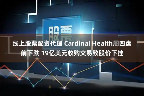 线上股票配资代理 Cardinal Health周四盘前下跌 19亿美元收购交易致股价下挫