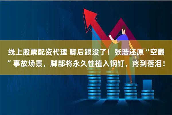 线上股票配资代理 脚后跟没了！张浩还原“空翻”事故场景，脚部将永久性植入钢钉，疼到落泪！