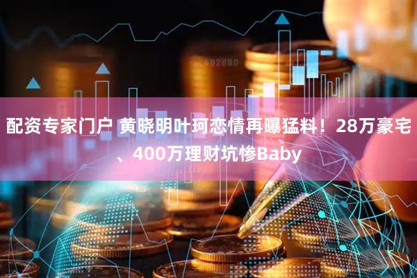 配资专家门户 黄晓明叶珂恋情再曝猛料！28万豪宅、400万理财坑惨Baby