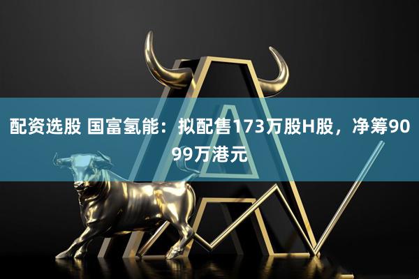 配资选股 国富氢能：拟配售173万股H股，净筹9099万港元
