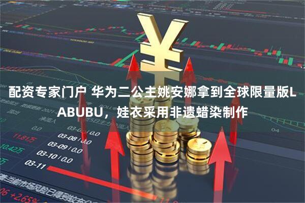 配资专家门户 华为二公主姚安娜拿到全球限量版LABUBU，娃衣采用非遗蜡染制作