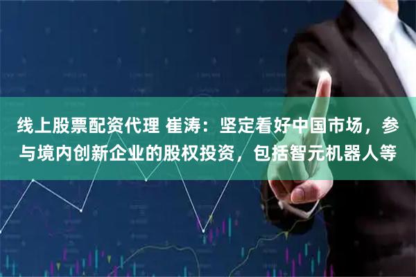线上股票配资代理 崔涛:坚定看好中国市场,参与境内创新企业的股权投资,包括智元机器人等