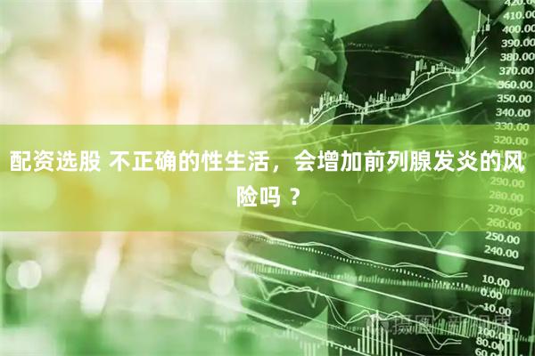 配资选股 不正确的性生活,会增加前列腺发炎的风险吗 ?