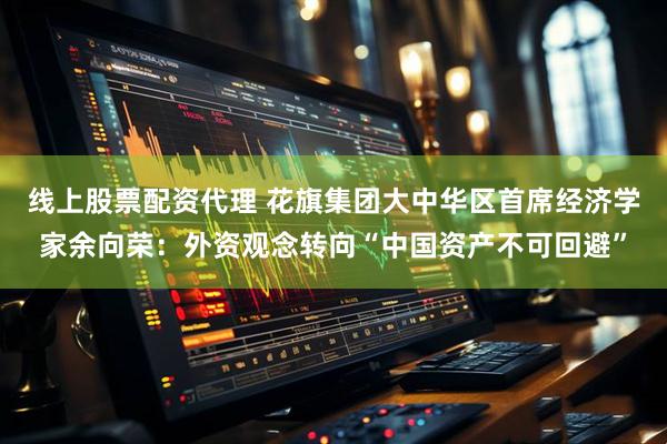 线上股票配资代理 花旗集团大中华区首席经济学家余向荣：外资观念转向“中国资产不可回避”