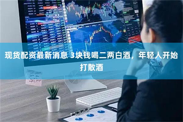现货配资最新消息 3块钱喝二两白酒，年轻人开始打散酒