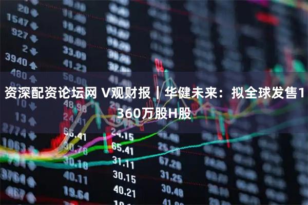 资深配资论坛网 V观财报｜华健未来：拟全球发售1360万股H股