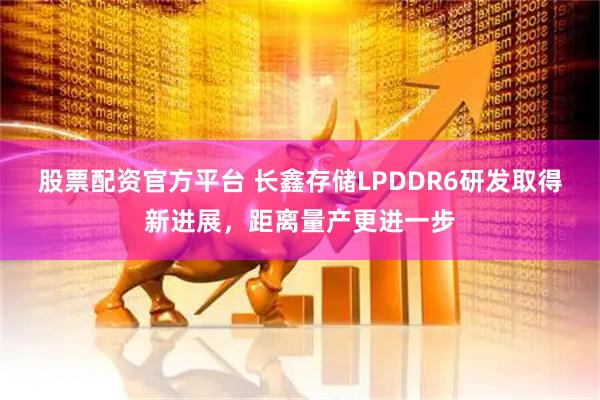 股票配资官方平台 长鑫存储LPDDR6研发取得新进展，距离量产更进一步