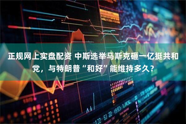 正规网上实盘配资 中斯选举马斯克砸一亿挺共和党，与特朗普“和好”能维持多久？