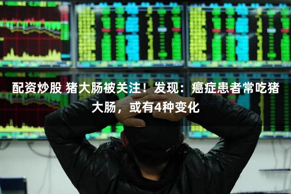 配资炒股 猪大肠被关注！发现：癌症患者常吃猪大肠，或有4种变化