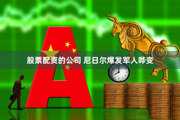 股票配资的公司 尼日尔爆发军人哗变