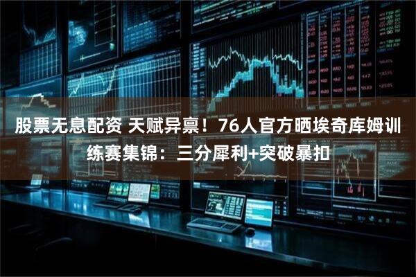 股票无息配资 天赋异禀！76人官方晒埃奇库姆训练赛集锦：三分犀利+突破暴扣