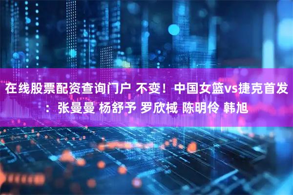 在线股票配资查询门户 不变！中国女篮vs捷克首发：张曼曼 杨舒予 罗欣棫 陈明伶 韩旭