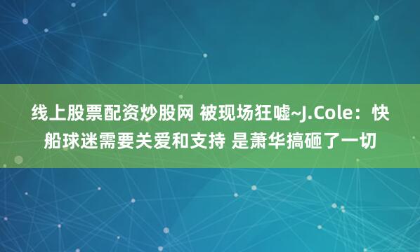 线上股票配资炒股网 被现场狂嘘~J.Cole：快船球迷需要关爱和支持 是萧华搞砸了一切