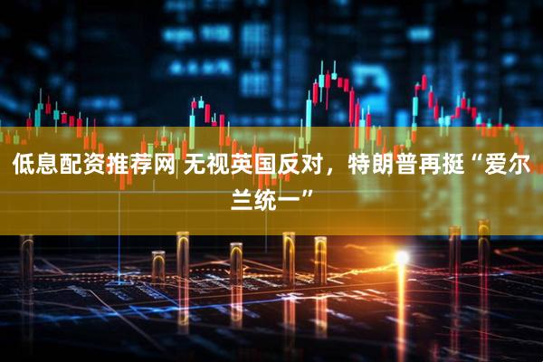 低息配资推荐网 无视英国反对，特朗普再挺“爱尔兰统一”