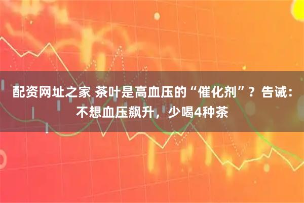 配资网址之家 茶叶是高血压的“催化剂”？告诫：不想血压飙升，少喝4种茶