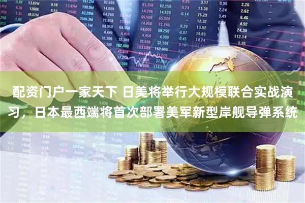 配资门户一家天下 日美将举行大规模联合实战演习，日本最西端将首次部署美军新型岸舰导弹系统